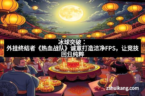 冰球突破：外挂终结者《热血战队》诚意打造洁净FPS，让竞技回归纯粹